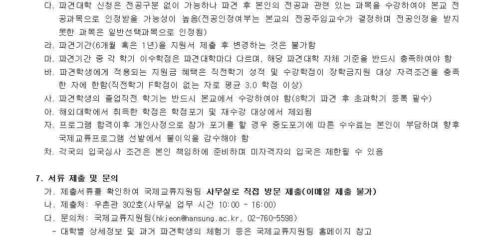 다. 파견대학 신청은 전공구분 없이 가능하나 파견 후 본인의 전공과 관련 있는 과목을 수강하여야 하고 전공학문의 인정받을 가능성이 높은 경우에 한하여 전공주의정문서가 결정되며 전공인정을 받지 못한 파견은 일반선택과목으로 인정됨  라. 파견기간(6월 혹은 1년)이 끝난 후 귀국하는 것은 불가함  마. 파견기간 종료 학기 이수작점은 파견대학이다. 해당 파견대학 자체 기준을 반드시 충족해야 함  바. 파견대학에게 제공되는 지원은 해당 학적 수강학점의 장학금지원 대상 자격조건을 충족함에 한하여 (직제적) F학점이 없는 자를 평균 3.0점(이상)  사. 파견대학에서 졸업적정 학기는 반드시 본교에서 등록 필수  아. 파견대학에서 수학하기 위한 보증금 대체제 비용  자. 프로그램 환경이 변하는 경우 신청조건 포기에도 수수료는 본인이 부담하며 향후 국제교류프로그램 선정부터 본인 미자격자의 입국은 제한될 수 있음  7. 서류 제출 및 문의  가. 제출서류를 확인하여 국제교류지원팀 사무실로 직접 방문 제출(이메일 제출 불가)  나. 제출처 : 우편번호 302시(사무실 시간: 10:00 ~ 16:00)  다. 문의처 : 국제교류지원팀(kieon@hansung.ac.kr, 02-760-5598)  - 대학별 세부정보 및 과정과 파견대학의 체계기 준수